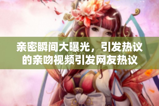 亲密瞬间大曝光，引发热议的亲吻视频引发网友热议