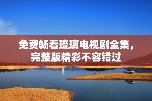 免费畅看琉璃电视剧全集，完整版精彩不容错过