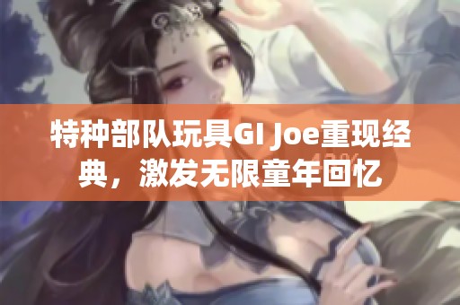 特种部队玩具GI Joe重现经典，激发无限童年回忆