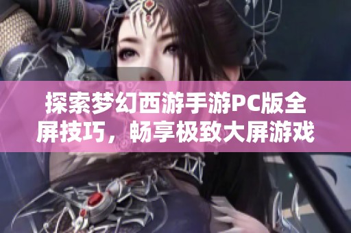 探索梦幻西游手游PC版全屏技巧，畅享极致大屏游戏体验的秘诀分享