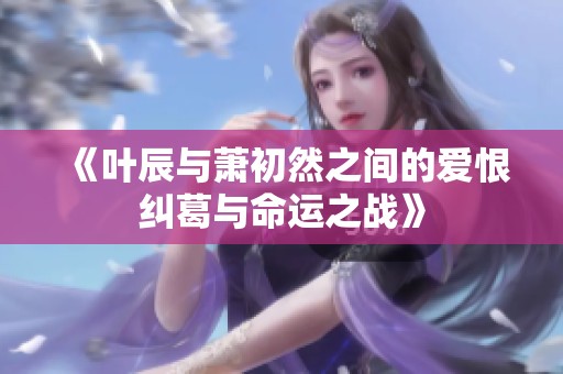《叶辰与萧初然之间的爱恨纠葛与命运之战》