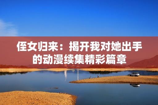 侄女归来：揭开我对她出手的动漫续集精彩篇章
