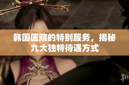 韩国医院的特别服务，揭秘九大独特待遇方式