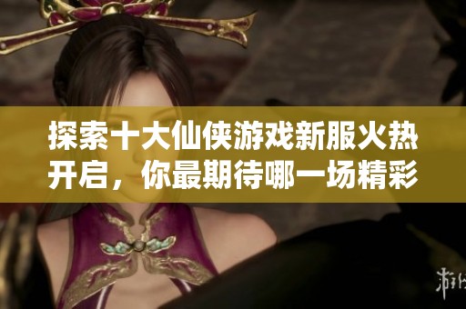 探索十大仙侠游戏新服火热开启，你最期待哪一场精彩盛宴的到来呢