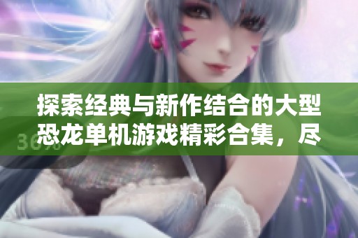 探索经典与新作结合的大型恐龙单机游戏精彩合集，尽享手游城带来的独特玩法与冒险体验