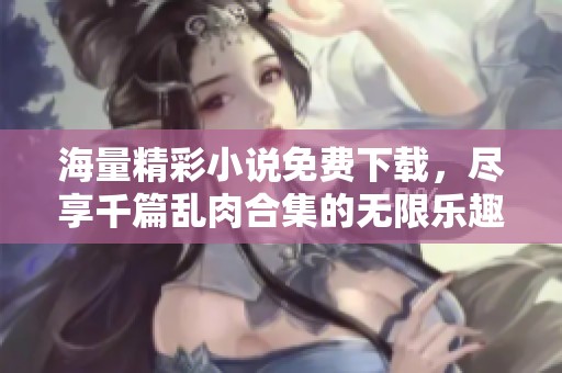海量精彩小说免费下载，尽享千篇乱肉合集的无限乐趣