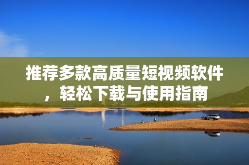 推荐多款高质量短视频软件，轻松下载与使用指南