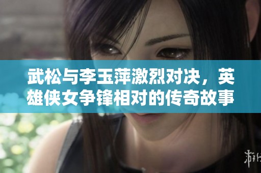 武松与李玉萍激烈对决，英雄侠女争锋相对的传奇故事