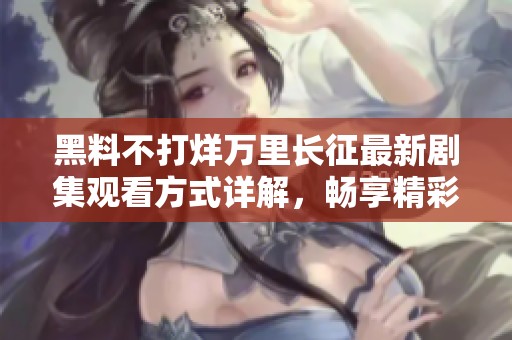 黑料不打烊万里长征最新剧集观看方式详解，畅享精彩故事