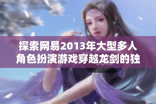 探索网易2013年大型多人角色扮演游戏穿越龙剑的独特魅力与深远影响
