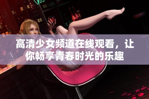 高清少女频道在线观看，让你畅享青春时光的乐趣