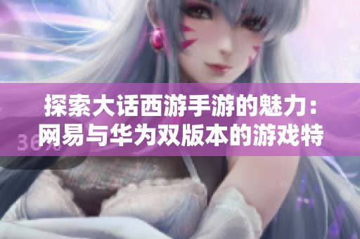 探索大话西游手游的魅力：网易与华为双版本的游戏特色与体验分析
