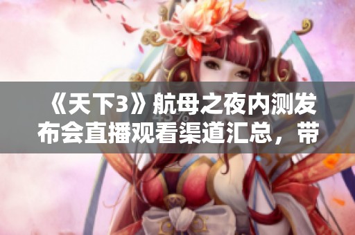 《天下3》航母之夜内测发布会直播观看渠道汇总，带你不容错过精彩瞬间