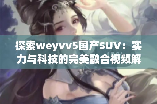 探索weyvv5国产SUV：实力与科技的完美融合视频解析