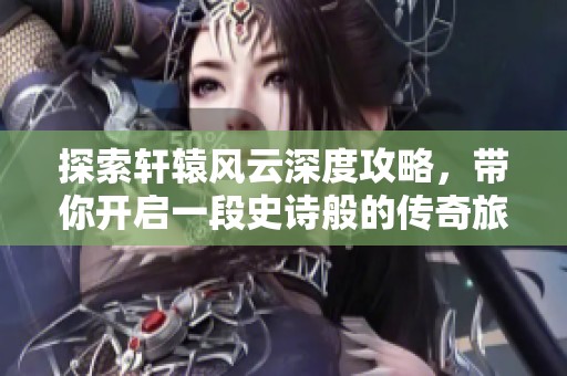 探索轩辕风云深度攻略，带你开启一段史诗般的传奇旅程与合则游戏网一起前行