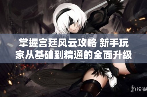 掌握宫廷风云攻略 新手玩家从基础到精通的全面升级指南与实战技巧分享