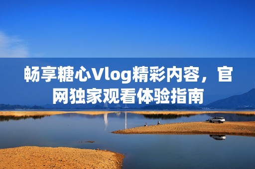 畅享糖心Vlog精彩内容，官网独家观看体验指南