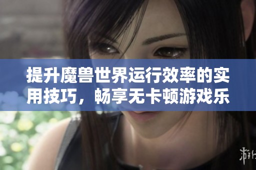 提升魔兽世界运行效率的实用技巧，畅享无卡顿游戏乐趣与畅快体验