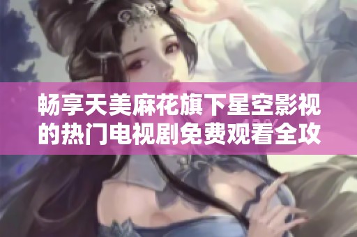畅享天美麻花旗下星空影视的热门电视剧免费观看全攻略
