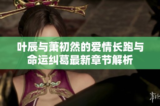 叶辰与萧初然的爱情长跑与命运纠葛最新章节解析