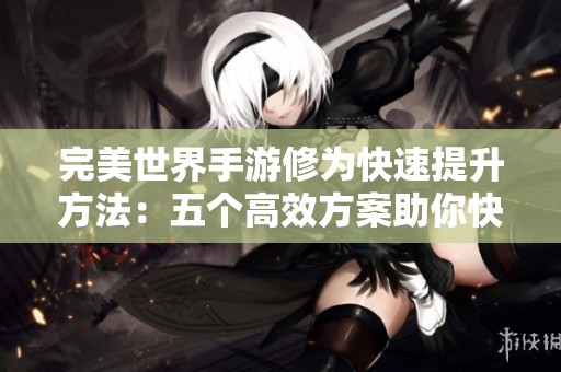 完美世界手游修为快速提升方法：五个高效方案助你快速晋升高手