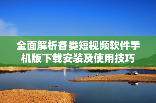 全面解析各类短视频软件手机版下载安装及使用技巧
