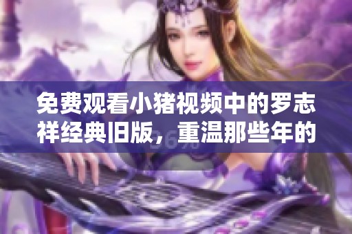 免费观看小猪视频中的罗志祥经典旧版，重温那些年的精彩时刻