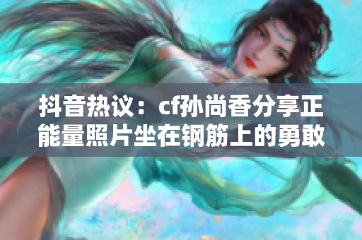 抖音热议：cf孙尚香分享正能量照片坐在钢筋上的勇敢瞬间