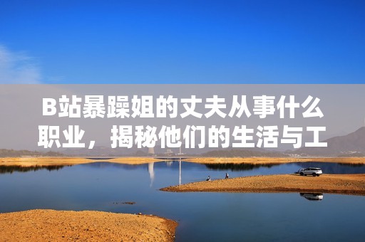 B站暴躁姐的丈夫从事什么职业，揭秘他们的生活与工作状态