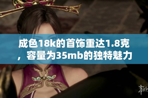 成色18k的首饰重达1.8克，容量为35mb的独特魅力展示