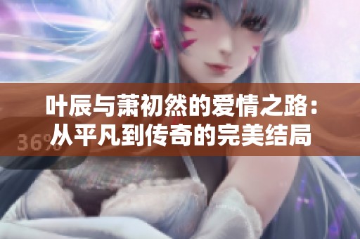 叶辰与萧初然的爱情之路：从平凡到传奇的完美结局