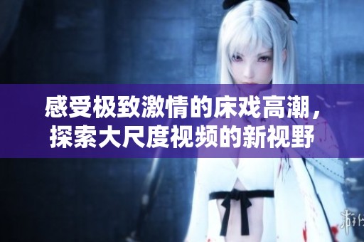 感受极致激情的床戏高潮，探索大尺度视频的新视野