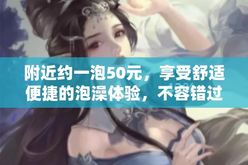 附近约一泡50元，享受舒适便捷的泡澡体验，不容错过！