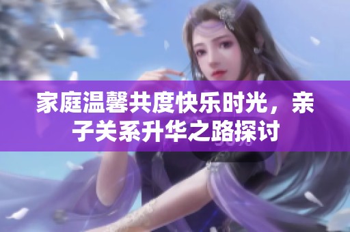 家庭温馨共度快乐时光，亲子关系升华之路探讨