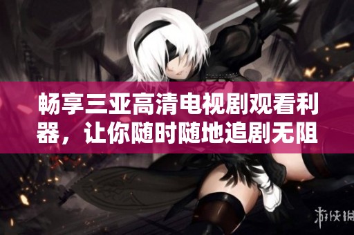 畅享三亚高清电视剧观看利器，让你随时随地追剧无阻
