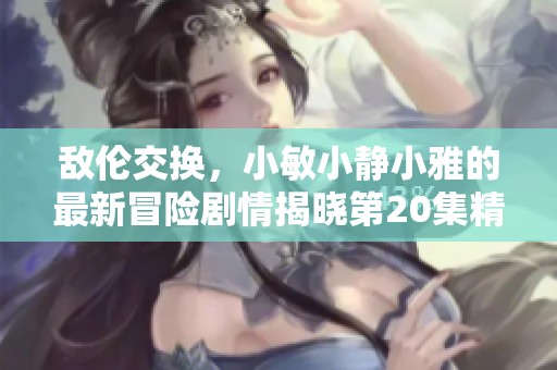 敌伦交换，小敏小静小雅的最新冒险剧情揭晓第20集精彩内容