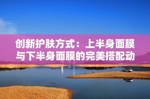 创新护肤方式：上半身面膜与下半身面膜的完美搭配动图展示