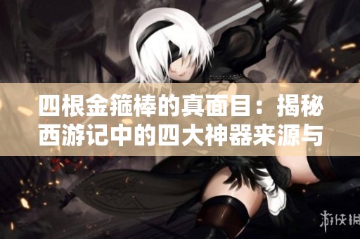 四根金箍棒的真面目：揭秘西游记中的四大神器来源与意义