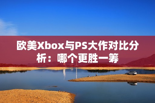 欧美Xbox与PS大作对比分析：哪个更胜一筹