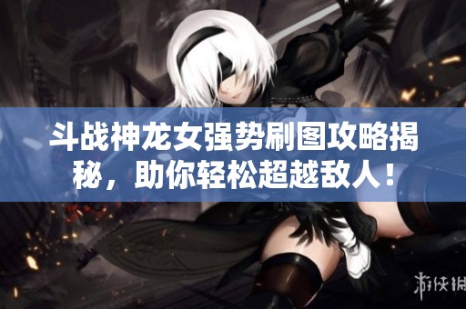 斗战神龙女强势刷图攻略揭秘，助你轻松超越敌人！