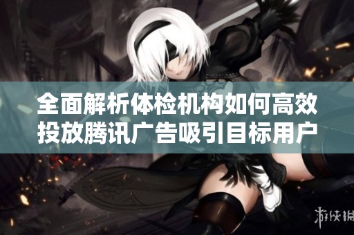 全面解析体检机构如何高效投放腾讯广告吸引目标用户群体