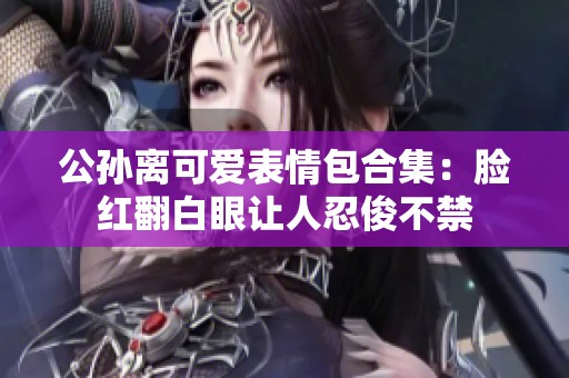 公孙离可爱表情包合集：脸红翻白眼让人忍俊不禁