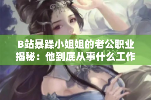 B站暴躁小姐姐的老公职业揭秘：他到底从事什么工作呢