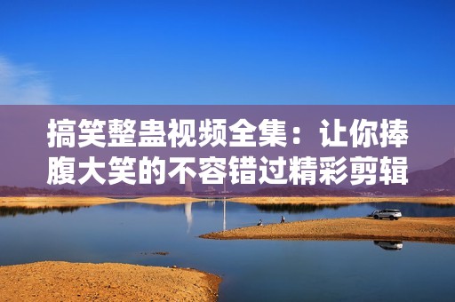 搞笑整蛊视频全集：让你捧腹大笑的不容错过精彩剪辑