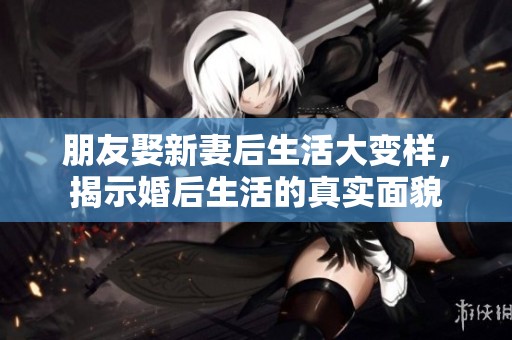 朋友娶新妻后生活大变样，揭示婚后生活的真实面貌