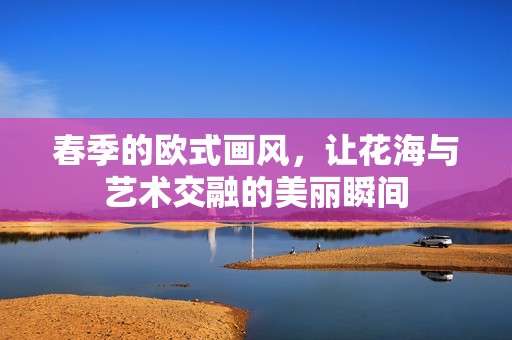 春季的欧式画风，让花海与艺术交融的美丽瞬间