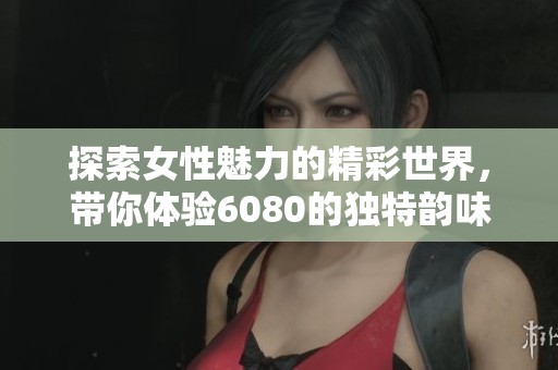 探索女性魅力的精彩世界，带你体验6080的独特韵味