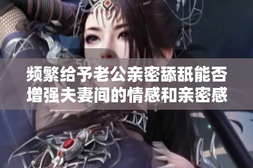 频繁给予老公亲密舔舐能否增强夫妻间的情感和亲密感