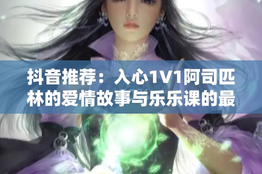 抖音推荐：入心1V1阿司匹林的爱情故事与乐乐课的最终结局揭秘