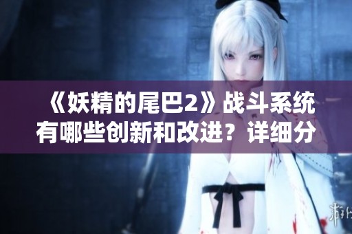 《妖精的尾巴2》战斗系统有哪些创新和改进？详细分析分享